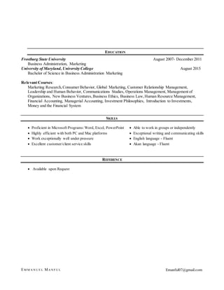EM M A N U E L MA N F U L Emanful07@gmail.com
EDUCATION
Frostburg State University August 2007- December 2011
Business Administration, Marketing
University of Maryland, University College August 2015
Bachelor of Science in Business Administration Marketing
Relevant Courses:
Marketing Research,Consumer Behavior, Global Marketing, Customer Relationship Management,
Leadership and Human Behavior, Communications Studies, Operations Management, Management of
Organizations, New Business Ventures,Business Ethics, Business Law,Human Resource Management,
Financial Accounting, Managerial Accounting, Investment Philosophies, Introduction to Investments,
Money and the Financial System
SKILLS
REFERENCE
 Available upon Request
 Proficient in Microsoft Programs: Word, Excel, PowerPoint
 Highly efficient with both PC and Mac platforms
 Work exceptionally well under pressure
 Excellent customer/client service skills
 Able to work in groups or independently
 Exceptional writing and communicating skills
 English language - Fluent
 Akan language - Fluent
 Excellent customer/client service skills
 