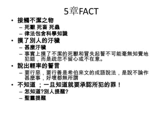 5章FACT
• 接觸不潔之物
– 死獸 死畜 死蟲
– 律法包含科學知識
• 摸了別人的汙穢
– 甚麼汙穢
– 事實上摸了不潔的死獸和冒失起誓不可能毫無知覺地
犯錯，而是疏忽不留心或不在意。
• 說出輕率的誓言
– 要行惡，要行善是希伯來文的成語說法，是說不論作
甚麼事，好壞都無所謂
• 不知道 ；一旦知道就要承認所犯的罪！
– 怎知道?別人提醒?
– 聖靈提醒
 