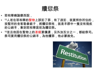 贖愆祭
• 耶和華曉諭摩西說，
• 15人若在耶和華的聖物上誤犯了罪，有了過犯，就要照你所估的，
按聖所的舍客勒拿銀子，將贖愆祭牲，就是羊群中一隻沒有殘疾
的公綿羊，牽到耶和華面前為贖愆祭。
• 16並且他因在聖物上的差錯要償還，另外加五分之一，都給祭司。
祭司要用贖愆祭的公綿羊，為他贖罪，他必蒙赦免。
 