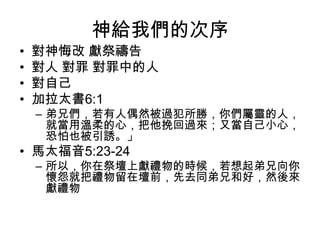 神給我們的次序
• 對神悔改 獻祭禱告
• 對人 對罪 對罪中的人
• 對自己
• 加拉太書6:1
– 弟兄們，若有人偶然被過犯所勝，你們屬靈的人，
就當用溫柔的心，把他挽回過來；又當自己小心，
恐怕也被引誘。」
• 馬太福音5:23-24
– 所以，你在祭壇上獻禮物的時候，若想起弟兄向你
懷怨就把禮物留在壇前，先去同弟兄和好，然後來
獻禮物
 