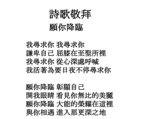 願你降臨
我尋求你 我尋求你
謙卑自己 屈膝在至聖所裡
我尋求你 從心深處呼喊
我活著為要日夜不停尋求你
願你降臨 彰顯自己
開我眼睛 看見你無比的美麗
願你降臨 大能的榮耀在這裡
與你相遇 進入那更深之地
詩歌敬拜
 