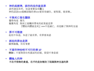 • 神的高標準，該作的沒作就是罪
該作證沒有作，知道事實沒有說 1
神的話語>>>提醒該做的事>>>要常常禱告、要聖潔、要喜樂…
• 不與死亡發生關係
醫學角度 衛生
屬靈角度 與死亡接觸所帶來的結果就是罪
『體貼肉體就是死』>>>不是滅亡，而是斷了與神的交通
• 罪不可推諉
起初不知道，知道了就有罪，有罪要承認
• 誤犯的罪也是罪
雖無動機，但有事實
• 不要作神吩咐不可行的事 17
例如：不要割淨田角裏面的莊稼、借貸不拿當頭
• 體恤人的神
不在乎祭物的貴重，在乎的是你解決了阻隔與神交通的罪
 