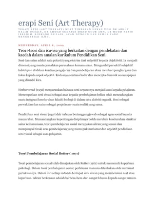 erapi Seni (Art Therapy)
TERAPI SENI (ART THERAPY) BUAT TIMBALAN DEKAN UPSI DR ABDUL
HALIM HUSAIN, DR AHMAD SUHAIMI MOHD NOOR AMN, DR MOHD NASIR
IBRAHIM, ROSKANG JAILANI, AZAM DUNGUN DAN SEMUA YANG
MENGHARGAI ILMU.



WEDNESDAY, APRIL 8, 2009

Teori-teori dan isu-isu yang berkaitan dengan pendekatan dan
kaedah dalam amalan kurikulum Pendidikan Seni.
Seni dan sains adalah satu polariti yang ekstrim dari subjektif kepada objektiviti. Ia menjadi
dimensi yang menterjemahkan perusahaan kemanusiaan. Mengambil persektif subjektif
kehidupan di dalam kontras pengajaran dan pembelajaran akan memberi penghargaan dan
fokus kepada aspek objektif. Keduanya sentiasa hadir dan mencipta dinamik walau apapun
yang diambil kira.


Herbert read (1956) menyarankan bahawa seni sepatutnya menjadi asas kepada pelajaran.
Menempatkan seni visual sebagai asas kepada pembelajaran beliau telah mencadangkan
suatu integrasi keseluruhan fakulti biologi di dalam satu aktiviti organik. Seni sebagai
perwakilan dan sains sebagai penjelasan- suatu realiti yang sama.


Pendidikan seni visual juga tidak terlepas bertanggungjawab sebagai agen sosial kepada
masyarakat. Memandangkan kepentingan disiplinnya boleh merubah keseluruhan struktur
sains kemanusiaan, teori pembelajaran sosial merupakan aliran yang sesuai dan
mempunyai hiraki aras pembelajaran yang memupuk matlamat dan objektif pendidikan
seni visual sebagai asas pelajaran.




Teori Pembelajaran Sosial Rotter ( 1971)


Teori pembelajaran sosial telah dimajukan oleh Rotter (1971) untuk memenuhi keperluan
psikologi. Dalam teori pembelajaran sosial, perlakuan manusia ditentukan oleh matlamat
perlakuannya. Dalam diri setiap individu terdapat satu aliran yang membezakan niat atau
keperluan. Aliran berkenaan adalah berbeza-beza dari sangat khusus kepada sangat umum.
 