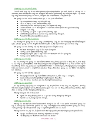 www.tinhvi.com - 12
a) Quảng cáo trên truyền hình:
Truyền hình ngày nay đã trở thành phương tiện quảng cáo hiệu quả nhất, do có sự kết hợp của cả
âm thanh, hình ảnh và khả năng đưa thông tin đến nhiều người trong một thời gian ngắn. Tuy nhiên,
đây cũng là loại hình quảng cáo đắt đỏ, cần phải tính toán cẩn thận về mặt hiệu quả.
Để quảng cáo trên truyền hình đạt hiệu quả, ta chú ý các vấn đề sau:
Tập trung vào thị trường mục tiêu phù hợp.
Tạo vị trí hợp lý và nổi bật cho thương hiệu.
Đưa quảng cáo thu hút được sự chú ý của người tiêu dùng.
Giải thích chính xác về thương hiệu và kiến thức về sản phẩm cho người tiêu dùng.
Đơn giản và rõ ràng.
Tạo ấn tượng khó quên và gắn chặt với thương hiệu.
Có khả năng duy trì và có sức bền trong một khoảng thời gian.
Phải có tác động tích cực đến sản phẩm.
b) Quảng cáo trên đài phát thanh:
Là phương tiện quảng cáo có khả năng xâm nhập rộng khắp. Có tính linh động, trực tiếp đến người
nghe. Chi phí quảng cáo trên đài phát thanh tương đối rẻ, đặc biệt rất hiệu quả vào buổi sáng.
Để quảng cáo trên phương tiện này đạt hiệu quả cao, cần phải chú ý:
Xác định thương hiệu ngay từ đầu đoạn quảng cáo.
Thường xuyên lặp lại tên thương hiệu.
Hứa hẹn với người nghe về một lợi ích nào đó từ khi bắt đầu quảng cáo.
Thường xuyên lặp lại mẫu quảng cáo.
c) Quảng cáo trực tiếp:
Là các phương tiện quảng cáo trực tiếp với khách hàng, thông qua việc sử dụng thư từ, điện thoại
và các công cụ giao tiếp khác. Hình thức quảng cáo này cho phép liên hệ và có sự phản hồi trực tiếp từ
khách hàng. Trước đây, quảng cáo trực tiếp khá tốn kém và mất thời gian, nhưng ngày nay với sự phát
triển của internet, email và sự phổ biến của điện thoại... hình thức quảng cáo này đã trở nên tiện lợi
hơn rất nhiều.
Để quảng cáo trực tiếp đạt hiệu quả:
Xây dựng danh sách cập nhật về khách hàng hiện có, tiềm năng và tương lai.
Đưa ra những mời chào phù hợp với phong cách đúng đắn.
Theo dõi sát sao tính hiệu quả của chương trình marketing.
d) Quảng cáo ngoài trời:
Là một phương tiện quảng cáo mang tính hỗ trợ, thay thế như: pa-nô, băng-rôn, áp-phích... thường
thấy trên các phương tiện vận tải, khoảng không gian ở các sân vận động, nhà cao tầng, sân bay; thậm
chí ở cả những nơi như thùng rác, nhà vệ sinh...
Quảng cáo ngoài trời có hiệu quả?
Người tiêu dùng dễ dàng nhận ra và ghi nhớ những thông điệp đơn giản.
Họa tiết sặc sỡ, mang đầy tính bất ngờ.
e) Quảng cáo trên báo:
Quảng cáo trên báo chí có thể đưa ra nhiều thông tin chi tiết về sản phẩm. Hình thức quảng cáo
này có sự vượt trội về mặt thời gian và khả năng xâm nhập (so với những loại hình quảng cáo khác).
Tích cực trong việc tiếp cận khách hàng và tuyên truyền hình ảnh sản phẩm.
Quảng cáo trên báo, tạp chí, ấn phẩm muốn đạt hiệu quả thì phải đáp ứng được các yêu cầu sau:
Độc giả chỉ cần liếc qua, thì thông điệp đã đủ rõ ràng?
Tựa đề quảng cáo đã nêu rõ lợi ích của sản phẩm?
 