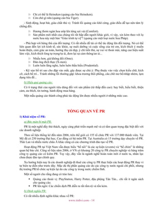 www.tinhvi.com - 14
Chỉ có thể là Heineken (quảng cáo bia Heineken).
Còn chờ gì nữa (quảng cáo bia Tiger).
- Sinh động, hoạt bát, giàu chất thú vị: Tránh lối quảng cáo khô cứng, giáo điều dễ tạo nên tâm lý
chống đối.
Hương thơm ngàn hoa ướp lên từng sợi vải (Comfort).
Sản phẩm mới nhất của chúng tôi rất hấp dẫn người khác giới, vì vậy, xin kèm theo với lọ
nước hoa này một bản “Giáo trình tự vệ”! (quảng cáo một loại nước hoa Pháp).
- Phù hợp với hứng thú của đối tượng: Có rất nhiều đề tài có thể tác động lên đối tượng. Nó có thể
liên quan đến lợi ích kinh tế, sức khỏe, sự nuôi dưỡng và cuộc sống của trẻ em, kích thích ý muốn
hoàn thiện, cảm giác an toàn, hưởng thụ cái đẹp, ý chí tiến thủ, sự vui vẻ thoải mái, nâng cao hiệu suất
làm việc, kích thích lòng tự trọng/tự ái, đem lại sự cảm thông/an ủi...
Nhiều hơn, giá không đổi (Omo).
Đàn ông đích thực (X-men).
Luôn luôn lắng nghe, luôn luôn thấu hiểu (Prudential).
- Kỹ xảo bố trí sao cho đập vào mắt, gây được sự chú ý: Phụ thuộc vào việc chọn kiểu chữ, kích
cỡ, cách bố trí... Tránh những lỗi thường gặp: khoa trương thổi phồng, câu chữ mơ hồ/nhập nhèm, lạm
dụng tiêu đề...
b) Hiệu quả quảng cáo:
Có 6 trạng thái của người tiêu dùng đối với sản phẩm (từ thấp đến cao): hay biết, hiểu biết, thiện
cảm, ưa thích, tin tưởng, hành động mua hàng.
Một mẫu quảng cáo thành công phải tác động lên được nhiều người ở những mức cao.
TỔNG QUAN VỀ PR
1) Khái niệm về PR:
a) Bức màn bí mật PR:
PR là một nghề đầy thử thách, ngày càng phát triển mạnh mẽ và có tầm quan trọng đặc biệt đối với
các doanh nghiệp.
Theo số liệu thống kê đến năm 2006, trên thế giới có 155 tổ chức PR với 137.000 thành viên. Tại
Mỹ đã có 250 trường Đại học, Cao đẳng có bộ môn PR. Tại Australia có 15 trường dạy chuyên về PR.
Thái Lan và nhiều nước châu Á khác cũng có các chương trình đào tạo về PR.
Hoạt động PR tại Việt Nam vẫn được hiểu “bề nổi” là các sự kiện (events) và “bề chìm” là những
quan hệ báo chí. Cũng số liệu năm 2006, ở VN có khoảng 20 công ty PR chuyên nghiệp và hàng trăm
công ty quảng cáo có kiêm PR. Tuy vậy, đây vẫn là ngành nghề hoàn toàn mới ở nước ta, nhân lực
chưa được đào tạo chính quy.
Xu hướng hiện nay là các doanh nghiệp đi thuê các công ty PR thực hiện các hoạt động PR thay vì
tự biên tự diễn như trước đây. Mặc dù thị phần quảng cáo do các công ty nước ngoài chi phối, nhưng
thị trường PR/tổ chức sự kiện lại do các công ty trong nước chiếm lĩnh.
Một số người cho rằng đang có trào lưu:
Quảng cáo thoái vị: PlayStation, Harry Potter, đậu phộng Tân Tân... chi rất ít ngân sách
cho quảng cáo.
PR lên ngôi: Các chiến dịch PR diễn ra rất rầm rộ và tốn kém.
b) Định nghĩa PR:
Có rất nhiều định nghĩa khác nhau về PR:
 