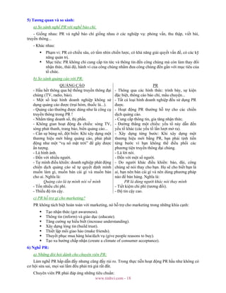 www.tinhvi.com - 18
5) Tương quan và so sánh:
a) So sánh nghề PR với nghề báo chí:
- Giống nhau: PR và nghề báo chí giống nhau ở các nghiệp vụ: phỏng vấn, thu thập, viết bài,
truyền thông...
- Khác nhau:
Phạm vi: PR có chiều sâu, có tầm nhìn chiến lược, có khả năng giải quyết vấn đề, có các kỹ
năng quản trị.
Mục tiêu: PR không chỉ cung cấp tin tức và thông tin đến công chúng mà còn làm thay đổi
nhận thức, thái độ, hành vi của công chúng nhằm đưa công chúng đến gần với mục tiêu của
tổ chức.
b) So sánh quảng cáo với PR:
QUẢNG CÁO PR
- Hầu hết thông qua hệ thống truyền thông đại
chúng (TV, radio, báo).
- Một số loại hình doanh nghiệp không sử
dụng quảng cáo được (trại hòm, thuốc lá...).
- Quảng cáo thường được dùng như là công cụ
truyền thông trong PR !
- Nhằm tăng doanh số, thị phần.
- Không gian hoạt động đa chiều: sóng TV,
sóng phát thanh, trang báo, biển quảng cáo...
- Cần sự bùng nổ, đột biến: Khi xây dựng một
thương hiệu mới bằng quảng cáo, phải phát
động như một “vụ nổ mặt trời” để gây được
ấn tượng.
- Là hình ảnh.
- Đến với nhiều người.
- Tự mình điều khiển: doanh nghiệp phát động
chiến dịch quảng cáo sẽ tự quyết định mình
muốn làm gì, muốn bán cái gì và muốn bán
cho ai. Nghĩa là:
Quảng cáo là tự mình nói về mình
- Tốn nhiều chi phí.
- Thiếu độ tin cậy.
- Thông qua các hình thức: trình bày, sự kiện
đặc biệt, thông cáo báo chí, mẩu chuyện...
- Tất cả loại hình doanh nghiệp đều sử dụng PR
được.
- Hoạt động PR thường hỗ trợ cho các chiến
dịch quảng cáo.
- Cung cấp thông tin, gia tăng nhận thức.
- Đường thẳng một chiều: yếu tố này dẫn đến
yếu tố khác (các yếu tố lần lượt mở ra).
- Xây dựng từng bước: Khi xây dựng một
thương hiệu mới bằng PR, bạn phải tịnh tiến
từng bước vì bạn không thể điều phối các
phương tiện truyền thông đại chúng.
- Là lời nói.
- Đến với một số người.
- Do người khác điều khiển: báo, đài, công
chúng sẽ nói thay cho bạn. Họ sẽ cho biết bạn là
ai, bạn nên bán cái gì và nên dùng phương pháp
nào để bán hàng. Nghĩa là:
PR là dùng người khác nói thay mình
- Tiết kiệm chi phí (tương đối).
- Độ tin cậy cao.
c) PR hỗ trợ gì cho marketing?
PR không tách biệt hoàn toàn với marketing, nó hỗ trợ cho marketing trong những khía cạnh:
Tạo nhận thức (get awareness).
Thông tin (inform) và giáo dục (educate).
Tăng cường sự hiểu biết (increase understanding).
Xây dựng lòng tin (build trust).
Thiết lập mối giao hảo (make friends).
Thuyết phục mua hàng hóa/dịch vụ (give people reasons to buy).
Tạo xu hướng chấp nhận (create a climate of consumer acceptance).
6) Nghề PR:
a) Những đòi hỏi dành cho chuyên viên PR:
Làm nghề PR hấp dẫn đấy nhưng cũng đầy rủi ro. Trong thực tiễn hoạt động PR hầu như không có
cơ hội sửa sai, mọi sai lầm đều phải trả giá rất đắt.
Chuyên viên PR phải đáp ứng những tiêu chuẩn:
 