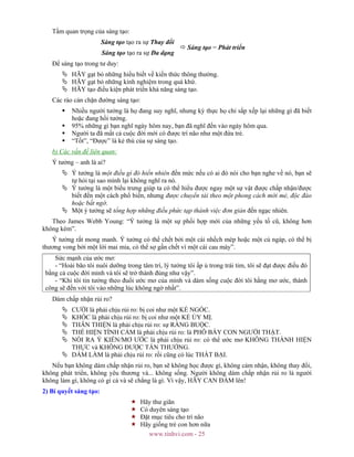 www.tinhvi.com - 25
Tầm quan trọng của sáng tạo:
Sáng tạo tạo ra sự Thay đổi
Sáng tạo tạo ra sự Đa dạng
Sáng tạo = Phát triển
Để sáng tạo trong tư duy:
HÃY gạt bỏ những hiểu biết về kiến thức thông thường.
HÃY gạt bỏ những kinh nghiệm trong quá khứ.
HÃY tạo điều kiện phát triển khả năng sáng tạo.
Các rào cản chặn đường sáng tạo:
Nhiều người tưởng là họ đang suy nghĩ, nhưng kỳ thực họ chỉ sắp xếp lại những gì đã biết
hoặc đang hồi tưởng.
95% những gì bạn nghĩ ngày hôm nay, bạn đã nghĩ đến vào ngày hôm qua.
Người ta đã mất cả cuộc đời mới có được trí não như một đứa trẻ.
“Tốt”, “Được” là kẻ thù của sự sáng tạo.
b) Các vấn đề liên quan:
Ý tưởng – anh là ai?
Ý tưởng là một điều gì đó hiển nhiên đến mức nếu có ai đó nói cho bạn nghe về nó, bạn sẽ
tự hỏi tại sao mình lại không nghĩ ra nó.
Ý tưởng là một biểu trưng giúp ta có thể hiểu được ngay một sự vật được chấp nhận/được
biết đến một cách phổ biến, nhưng được chuyển tải theo một phong cách mới mẻ, độc đáo
hoặc bất ngờ.
Một ý tưởng sẽ tổng hợp những điều phức tạp thành việc đơn giản đến ngạc nhiên.
Theo James Webb Young: “Ý tưởng là một sự phối hợp mới của những yếu tố cũ, không hơn
không kém”.
Ý tưởng rất mong manh. Ý tưởng có thể chết bởi một cái nhếch mép hoặc một cú ngáp, có thể bị
thương vong bởi một lời mai mỉa, có thể sợ gần chết vì một cái cau mày”.
Sức mạnh của ước mơ:
- “Hoài bão tôi nuôi dưỡng trong tâm trí, lý tưởng tôi ấp ủ trong trái tim, tôi sẽ đạt được điều đó
bằng cả cuộc đời minh và tôi sẽ trở thành đúng như vậy”.
- “Khi tôi tin tưởng theo đuổi ước mơ của mình và dám sống cuộc đời tôi hằng mơ ước, thành
công sẽ đến với tôi vào những lúc không ngờ nhất”.
Dám chấp nhận rủi ro?
CƯỜI là phải chịu rủi ro: bị coi như một KẺ NGỐC.
KHÓC là phải chịu rủi ro: bị coi như một KẺ ỦY MỊ.
THÂN THIỆN là phải chịu rủi ro: sự RÀNG BUỘC.
THỂ HIỆN TÌNH CẢM là phải chịu rủi ro: là PHÔ BÀY CON NGƯỜI THẬT.
NÓI RA Ý KIẾN/MƠ ƯỚC là phải chịu rủi ro: có thể ước mơ KHÔNG THÀNH HIỆN
THỰC và KHÔNG ĐƯỢC TÁN THƯỞNG.
DÁM LÀM là phải chịu rủi ro: rồi cũng có lúc THẤT BẠI.
Nếu bạn không dám chấp nhận rủi ro, bạn sẽ không học được gì, không cảm nhận, không thay đổi,
không phát triển, không yêu thương và... không sống. Người không dám chấp nhận rủi ro là người
không làm gì, không có gì cả và sẽ chẳng là gì. Vì vậy, HÃY CAN ĐẢM lên!
2) Bí quyết sáng tạo:
Hãy thư giãn
Có duyên sáng tạo
Đặt mục tiêu cho trí não
Hãy giống trẻ con hơn nữa
 
