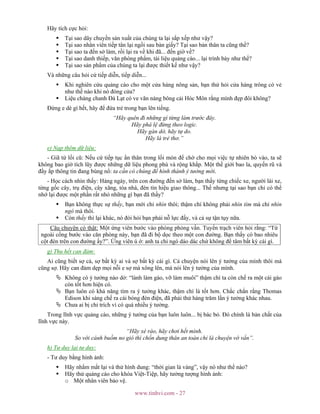 www.tinhvi.com - 27
Hãy tích cực hỏi:
Tại sao dây chuyền sản xuất của chúng ta lại sắp xếp như vậy?
Tại sao nhân viên tiếp tân lại ngồi sau bàn giấy? Tại sao bản thân ta cũng thế?
Tại sao ta đến sở làm, rồi lại ra về khi đã... đến giờ về?
Tại sao danh thiếp, văn phòng phẩm, tài liệu quảng cáo... lại trình bày như thế?
Tại sao sản phẩm của chúng ta lại được thiết kế như vậy?
Và những câu hỏi cứ tiếp diễn, tiếp diễn...
Khi nghiên cứu quảng cáo cho một cửa hàng nông sản, bạn thử hỏi cửa hàng trông có vẻ
như thế nào khi nó đóng cửa?
Liệu chàng chanh Đà Lạt có ve vãn nàng bông cải Hóc Môn rằng mình đẹp đôi không?
Đừng e dè gì hết, hãy để đứa trẻ trong bạn lên tiếng.
“Hãy quên đi những gì từng làm trước đây.
Hãy phá lệ đừng theo logic.
Hãy gàn dở, hãy tự do.
Hãy là trẻ thơ.”
e) Nạp thêm dữ liệu:
- Giã từ lối cũ: Nếu cứ tiếp tục ẩn thân trong lối mòn để chờ cho mọi việc tự nhiên bò vào, ta sẽ
không bao giờ tích lũy được những dữ liệu phong phú và rộng khắp. Một thế giới bao la, quyến rũ và
đầy ắp thông tin đang bùng nổ: ta cần có chúng để hình thành ý tưởng mới.
- Học cách nhìn thấy: Hàng ngày, trên con đường đến sở làm, bạn thấy từng chiếc xe, người lái xe,
từng gốc cây, trụ điện, cây xăng, tòa nhà, đèn tín hiệu giao thông... Thế nhưng tại sao bạn chỉ có thể
nhớ lại được một phần rất nhỏ những gì bạn đã thấy?
Bạn không thực sự thấy, bạn mới chỉ nhìn thôi; thậm chí không phải nhìn tìm mà chỉ nhìn
ngó mà thôi.
Còn thấy thì lại khác, nó đòi hỏi bạn phải nỗ lực đấy, và cả sự tận tụy nữa.
Câu chuyện có thật: Một ứng viên bước vào phòng phỏng vấn. Tuyển trạch viên hỏi rằng: “Từ
ngoài cổng bước vào căn phòng này, bạn đã đi bộ dọc theo một con đường. Bạn thấy có bao nhiêu
cột đèn trên con đường ấy?”. Ứng viên ú ớ: anh ta chỉ ngó dáo dác chứ không để tâm bất kỳ cái gì.
g) Thu hết can đảm:
Ai cũng biết sợ cả, sợ bất kỳ ai và sợ bất kỳ cái gì. Cả chuyện nói lên ý tưởng của mình thôi mà
cũng sợ. Hãy can đảm dẹp mọi nỗi e sợ mà xông lên, mà nói lên ý tưởng của mình.
Không có ý tưởng nào dở: “lành làm gáo, vỡ làm muôi” thậm chí ta còn chế ra một cái gáo
còn tốt hơn hiện có.
Bạn luôn có khả năng tìm ra ý tưởng khác, thậm chí là tốt hơn. Chắc chắn rằng Thomas
Edison khi sáng chế ra cái bóng đèn điện, đã phải thử hàng trăm lần ý tưởng khác nhau.
Chưa ai bị chỉ trích vì có quá nhiều ý tưởng.
Trong lĩnh vực quảng cáo, những ý tưởng của bạn luôn luôn... bị bác bỏ. Đó chính là bản chất của
lĩnh vực này.
“Hãy xé rào, hãy chơi hết mình.
So với cánh buồm no gió thì chốn dung thân an toàn chỉ là chuyện vớ vẩn”.
h) Tư duy lại tư duy:
- Tư duy bằng hình ảnh:
Hãy nhắm mắt lại và thử hình dung: “thời gian là vàng”, vậy nó như thế nào?
Hãy thử quảng cáo cho khóa Việt-Tiệp, hãy tưởng tượng hình ảnh:
o Một nhân viên bảo vệ.
 