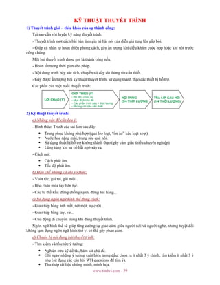 www.tinhvi.com - 39
KỸ THUẬT THUYẾT TRÌNH
1) Thuyết trình giỏi – chìa khóa của sự thành công:
Tại sao cần rèn luyện kỹ năng thuyết trình:
- Thuyết trình một cách bài bản làm giá trị bài nói của diễn giả tăng lên gấp bội.
- Giúp cá nhân tự hoàn thiện phong cách, gây ấn tượng khi điều khiển cuộc họp hoặc khi nói trước
công chúng.
Một bài thuyết trình được gọi là thành công nếu:
- Hoàn tất trong thời gian cho phép.
- Nội dung trình bày súc tích, chuyển tải đầy đủ thông tin cần thiết.
- Gây được ấn tượng bởi kỹ thuật thuyết trình, sử dụng thành thạo các thiết bị hỗ trợ.
Các phần của một buổi thuyết trình:
2) Kỹ thuật thuyết trình:
a) Những vấn đề cần lưu ý:
- Hình thức: Tránh các sai lầm sau đây
Trang phục không phù hợp (quá lòe loẹt, “ồn ào” kêu loẹt xoẹt).
Nước hoa nặng mùi, trang sức quá nổi.
Sử dụng thiết bị hỗ trợ không thành thạo (gây cảm giác thiếu chuyên nghiệp).
Lúng túng khi sự cố bất ngờ xảy ra.
- Cách nói:
Cách phát âm.
Tốc độ phát âm.
b) Hạn chế những cử chỉ vô thức:
- Vuốt tóc, gãi tai, gãi mũi...
- Hoa chân múa tay liên tục.
- Các tư thế xấu: đứng chống nạnh, đứng hai hàng...
c) Sử dụng ngôn ngữ hình thể đúng cách:
- Giao tiếp bằng ánh mắt, nét mặt, nụ cười...
- Giao tiếp bằng tay, vai..
- Chủ động di chuyển trong khi đang thuyết trình.
Ngôn ngữ hình thể sẽ giúp tăng cường sự giao cảm giữa người nói và người nghe, nhưng tuyệt đối
không lạm dụng ngôn ngữ hình thể vì có thể gây phản cảm.
d) Chuẩn bị nội dung bài thuyết trình:
- Tìm kiếm và tổ chức ý tưởng:
Nghiên cứu kỹ đề tài, bám sát chủ đề.
Ghi ngay những ý tưởng xuất hiện trong đầu, chọn ra ít nhất 3 ý chính, tìm kiếm ít nhất 3 ý
phụ (sử dụng các câu hỏi WH questions để tìm ý).
Thu thập tài liệu chứng minh, minh họa.
 