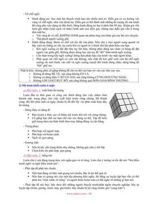 www.tinhvi.com - 44
- Về chỗ ngồi:
Hành động sai: Sau một bài thuyết trình hao tổn nhiều tâm trí. Diễn giả có xu hướng vội
vàng về chỗ nghỉ, như vừa thoát nợ. Diễn giả có thể đánh mất những ấn tượng tốt mà mình
đã công phu xây dựng từ đầu buổi, bằng hành động tai hại ở phút thứ 89 này. Khán giả vẫn
luôn ghi nhận (một cách vô thức) hình ảnh của diễn giả, chừng nào diễn giả vẫn ở trong
tầm mắt họ.
o Vội vàng đi về chỗ, KHÔNG DÁM quan sát phản ứng của khán giả sau bài nói chuyện.
o Thả phịch người xuống ghế.
Hành động đúng: Bước về chỗ với tốc độ vừa phải. Nên chú ý mọi người xung quanh và
hãy cám ơn (bằng cử chỉ, nụ cười) khi có người tỏ ý thích thú bài phát biểu của bạn.
o Khi ngồi xuống có thể đặt nhẹ tay lên bàn, nhưng phải dùng lực chân và hông để đặt
người vào giữa ghế. Không được dùng lực của tay để “đỡ” thân mình ngồi xuống.
o Cẩn thận trong khi ngồi xuống! đừng đưa phần hậu của mình vào mặt người khác.
o Phải quan sát chỗ ngồi có vừa vặn không, nếu chật thì kéo ghế xích vừa đủ chỗ ngồi
xuống rồi mới bước vào chỗ và ngồi xuống (tuyệt đối tránh dùng chân, dùng hông để
“hất” ghế ra).
Thật là khó, nhưng phải cố gắng không để cho tư thế của bạn rơi vào các thái cực sau:
Không đi đứng BỆ VỆ, mà cũng không ẺO LẢ.
Không có dáng điệu Ủ RŨ/UỂ OẢI, mà cũng không CỨNG ĐƠ/CỨNG NHẮC.
Không LÒE LOẸT/RỰC RỠ, mà cũng không quá ĐƠN GIẢN/BÌNH THƯỜNG.
2) Mô hình khối rubic 6 mặt:
a) Mặt rubic 1: xuất hiện ấn tượng
Luôn đầu tư thời gian và công sức thích đáng cho việc chăm chút
khuôn mặt, trang phục cho việc xuất hiện trước công chúng. Để thành
công, đôi khi phải mất cả ngày chuẩn bị để đổi lấy vài phút xuất hiện đầy
ấn tượng.
- Dáng điệu và dáng đi:
Rèn luyện ý thức cao về thẩm mỹ trước khi nói với công chúng.
Cố gắng hạn chế các hạn chế của vóc dáng cơ thể. Tập để luôn
giữ trọng tâm của thân hình theo trục thẳng đứng và cân bằng.
- Trang phục:
Phù hợp với người mặc.
Phù hợp với hoàn cảnh.
Sạch sẽ, gọn gàng.
- Gương mặt:
Nếu là nữ, cần trang điểm nhẹ nhàng, không gây chú ý nổi bật.
Chọn kiểu tóc phù hợp, gọn gàng.
2) Mặt rubic 2: tiếng nói
Luôn chú ý nói đúng trọng tâm, nói ngắn gọn và rõ ràng. Làm chủ ý tưởng và tốc độ nói “Nói điều
mình nghĩ và nghĩ điều mình nói”.
- Phải tập để phát âm chuẩn:
Nếu bạn đang sở hữu một giọng nói chuẩn, đây là lợi thế quá rõ.
Nếu bạn có giọng nói của một địa phương khó nghe, thì bằng sự luyện tập bạn vẫn có thể
phát âm “tròn vành, rõ tiếng” và người khác hoàn toàn có thể nghe rõ những gì bạn nói.
- Phải tập để nói hay: hãy theo dõi những người thuyết minh/phát ngôn chuyên nghiệp; hãy tự
luyện tập (trước gương, trước máy ghi hình); hãy chuẩn bị kỹ càng (trước giờ “xung trận”).
 