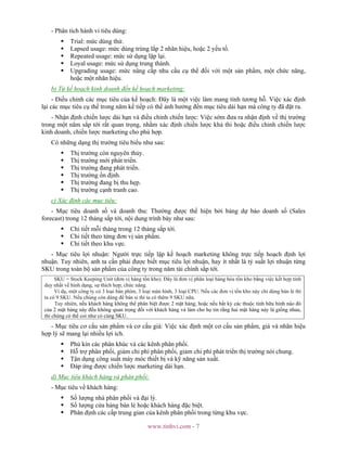 www.tinhvi.com - 7
- Phân tích hành vi tiêu dùng:
Trial: mức dùng thử.
Lapsed usage: mức dùng trùng lắp 2 nhãn hiệu, hoặc 2 yếu tố.
Repeated usage: mức sử dụng lặp lại.
Loyal usage: mức sử dụng trung thành.
Upgrading usage: mức nâng cấp nhu cầu cụ thể đối với một sản phẩm, một chức năng,
hoặc một nhãn hiệu.
b) Từ kế hoạch kinh doanh đến kế hoạch marketing:
- Điều chỉnh các mục tiêu của kế hoạch: Đây là một việc làm mang tính tương hỗ. Việc xác định
lại các mục tiêu cụ thể trong năm kế tiếp có thể ảnh hưởng đến mục tiêu dài hạn mà công ty đã đặt ra.
- Nhận định chiến lược dài hạn và điều chỉnh chiến lược: Việc sớm đưa ra nhận định về thị trường
trong một năm sắp tới rất quan trọng, nhằm xác định chiến lược khả thi hoặc điều chỉnh chiến lược
kinh doanh, chiến lược marketing cho phù hợp.
Có những dạng thị trường tiêu biểu như sau:
Thị trường còn nguyên thủy.
Thị trường mới phát triển.
Thị trường đang phát triển.
Thị trường ổn định.
Thị trường đang bị thu hẹp.
Thị trường cạnh tranh cao.
c) Xác định các mục tiêu:
- Mục tiêu doanh số và doanh thu: Thường được thể hiện bởi bảng dự báo doanh số (Sales
forecast) trong 12 tháng sắp tới, nội dung trình bày như sau:
Chi tiết mỗi tháng trong 12 tháng sắp tới.
Chi tiết theo từng đơn vị sản phẩm.
Chi tiết theo khu vực.
- Mục tiêu lợi nhuận: Người trực tiếp lập kế hoạch marketing không trực tiếp hoạch định lợi
nhuận. Tuy nhiên, anh ta cần phải được biết mục tiêu lợi nhuận, hay ít nhất là tỷ suất lợi nhuận từng
SKU trong toàn bộ sản phẩm của công ty trong năm tài chính sắp tới.
SKU = Stock Keeping Unit (đơn vị hàng tồn kho). Đây là đơn vị phân loại hàng hóa tồn kho bằng việc kết hợp tính
duy nhất về hình dạng, sự thích hợp, chức năng.
Ví dụ, một công ty có 3 loại bàn phím, 3 loại màn hình, 3 loại CPU. Nếu các đơn vị tồn kho này chỉ dùng bán lẻ thì
ta có 9 SKU. Nếu chúng còn dùng để bán sỉ thì ta có thêm 9 SKU nữa.
Tuy nhiên, nếu khách hàng không thể phân biệt được 2 mặt hàng, hoặc nếu bất kỳ các thuộc tính hữu hình nào đó
của 2 mặt hàng này đều không quan trọng đối với khách hàng và làm cho họ tin rằng hai mặt hàng này là giống nhau,
thì chúng có thể coi như có cùng SKU.
- Mục tiêu cơ cấu sản phẩm và cơ cấu giá: Việc xác định một cơ cấu sản phẩm, giá và nhãn hiệu
hợp lý sẽ mang lại nhiều lợi ích.
Phủ kín các phân khúc và các kênh phân phối.
Hỗ trợ phân phối, giảm chi phí phân phối, giảm chi phí phát triển thị trường nói chung.
Tận dụng công suất máy móc thiết bị và kỹ năng sản xuất.
Đáp ứng được chiến lược marketing dài hạn.
d) Mục tiêu khách hàng và phân phối:
- Mục tiêu về khách hàng:
Số lượng nhà phân phối và đại lý.
Số lượng cửa hàng bán lẻ hoặc khách hàng đặc biệt.
Phân định các cấp trung gian của kênh phân phối trong từng khu vực.
 