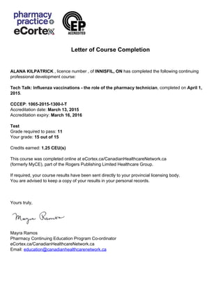 Letter of Course Completion
ALANA KILPATRICK , licence number , of INNISFIL, ON has completed the following continuing
professional development course:
Tech Talk: Influenza vaccinations - the role of the pharmacy technician, completed on April 1,
2015.
CCCEP: 1065-2015-1300-I-T
Accreditation date: March 13, 2015
Accreditation expiry: March 16, 2016
Test
Grade required to pass: 11
Your grade: 15 out of 15
Credits earned: 1.25 CEU(s)
This course was completed online at eCortex.ca/CanadianHealthcareNetwork.ca
(formerly MyCE), part of the Rogers Publishing Limited Healthcare Group.
If required, your course results have been sent directly to your provincial licensing body.
You are advised to keep a copy of your results in your personal records.
Yours truly,
Mayra Ramos
Pharmacy Continuing Education Program Co-ordinator
eCortex.ca/CanadianHealthcareNetwork.ca
Email: education@canadianhealthcarenetwork.ca
Powered by TCPDF (www.tcpdf.org)
 
