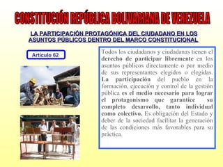 LA PARTICIPACIÓN PROTAGÓNICA DEL CIUDADANO EN LOS ASUNTOS PÚBLICOS DENTRO DEL MARCO CONSTITUCIONAL   Todos los ciudadanos y ciudadanas tienen el  derecho de participar libremente  en los asuntos públicos directamente o por medio de sus representantes elegidos o elegidas.  La participación  del pueblo en la formación, ejecución y control de la gestión pública  es el medio necesario para lograr el protagonismo que garantice  su completo desarrollo, tanto individual como colectivo.  Es obligación del Estado y deber de la sociedad facilitar la generación de las condiciones más favorables para su práctica. CONSTITUCIÓN REPÚBLICA BOLIVARIANA DE VENEZUELA Artículo 62  