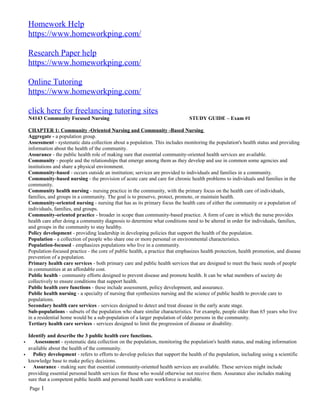 Homework Help
https://www.homeworkping.com/
Research Paper help
https://www.homeworkping.com/
Online Tutoring
https://www.homeworkping.com/
click here for freelancing tutoring sites
N4143 Community Focused Nursing STUDY GUIDE – Exam #1
CHAPTER 1: Community -Oriented Nursing and Community -Based Nursing
Aggregate - a population group.
Assessment - systematic data collection about a population. This includes monitoring the population's health status and providing
information about the health of the community.
Assurance - the public health role of making sure that essential community-oriented health services are available.
Community - people and the relationships that emerge among them as they develop and use in common some agencies and
institutions and share a physical environment.
Community-based - occurs outside an institution; services are provided to individuals and families in a community.
Community-based nursing - the provision of acute care and care for chronic health problems to individuals and families in the
community.
Community health nursing - nursing practice in the community, with the primary focus on the health care of individuals,
families, and groups in a community. The goal is to preserve, protect, promote, or maintain health.
Community-oriented nursing - nursing that has as its primary focus the health care of either the community or a population of
individuals, families, and groups.
Community-oriented practice - broader in scope than community-based practice. A form of care in which the nurse provides
health care after doing a community diagnosis to determine what conditions need to be altered in order for individuals, families,
and groups in the community to stay healthy.
Policy development - providing leadership in developing policies that support the health of the population.
Population - a collection of people who share one or more personal or environmental characteristics.
Population-focused - emphasizes populations who live in a community.
Population-focused practice - the core of public health, a practice that emphasizes health protection, health promotion, and disease
prevention of a population.
Primary health care services - both primary care and public health services that are designed to meet the basic needs of people
in communities at an affordable cost.
Public health - community efforts designed to prevent disease and promote health. It can be what members of society do
collectively to ensure conditions that support health.
Public health core functions - these include assessment, policy development, and assurance.
Public health nursing - a specialty of nursing that synthesizes nursing and the science of public health to provide care to
populations.
Secondary health care services - services designed to detect and treat disease in the early acute stage.
Sub-populations - subsets of the population who share similar characteristics. For example, people older than 65 years who live
in a residential home would be a sub-population of a larger population of older persons in the community.
Tertiary health care services - services designed to limit the progression of disease or disability.
Identify and describe the 3 public health core functions.
• Assessment - systematic data collection on the population, monitoring the population's health status, and making information
available about the health of the community.
• Policy development - refers to efforts to develop policies that support the health of the population, including using a scientific
knowledge base to make policy decisions.
• Assurance - making sure that essential community-oriented health services are available. These services might include
providing essential personal health services for those who would otherwise not receive them. Assurance also includes making
sure that a competent public health and personal health care workforce is available.
Page 1
 