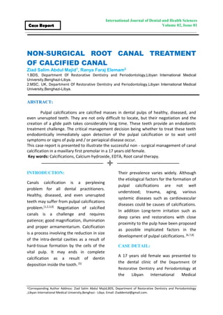 *Corresponding Author Address: Ziad Salim Abdul Majid,BDS, Department of Restorative Dentistry and Periodontology
,Libyan International Medical University,Benghazi - Libya. Email: Ziaddental@gmail.com.
International Journal of Dental and Health Sciences
Volume 02, Issue 01Case Report
NON-SURGICAL ROOT CANAL TREATMENT
OF CALCIFIED CANAL
Ziad Salim Abdul Majid1, Ranya Faraj Elemam2
1.BDS, Department Of Restorative Dentistry and Periodontology,Libyan International Medical
University,Benghazi-Libya.
2.MSC, UK, Department Of Restorative Dentistry and Periodontology,Libyan International Medical
University,Benghazi-Libya.
ABSTRACT:
Pulpal calcifications are calcified masses in dental pulps of healthy, diseased, and
even unerupted teeth. They are not only difficult to locate, but their negotiation and the
creation of a glide path takes considerably long time. These teeth provide an endodontic
treatment challenge. The critical management decision being whether to treat these teeth
endodontically immediately upon detection of the pulpal calcification or to wait until
symptoms or signs of pulp and / or periapical disease occur.
This case report is presented to illustrate the successful non - surgical management of canal
calcification in a maxillary first premolar in a 17 years old female.
Key words: Calcifications, Calcium hydroxide, EDTA, Root canal therapy.
INTRODUCTION:
Canals calcification is a perplexing
problem for all dental practitioners.
Healthy, diseased, and even unerupted
teeth may suffer from pulpal calcifications
problem.[1,2,3,4] Negotiation of calcified
canals is a challenge and requires
patience; good magnification, illumination
and proper armamentarium. Calcification
is a process involving the reduction in size
of the intra-dental cavities as a result of
hard-tissue formation by the cells of the
vital pulp. It may ends in complete
calcification as a result of dentin
deposition inside the tooth.[5]
Their prevalence varies widely. Although
the etiological factors for the formation of
pulpal calcifications are not well
understood; trauma, aging, various
systemic diseases such as cardiovascular
diseases could be causes of calcifications.
In addition Long-term irritation such as
deep caries and restorations with close
proximity to the pulp have been proposed
as possible implicated factors in the
development of pulpal calcifications.[6,7,8]
CASE DETAIL:
A 17 years old female was presented to
the dental clinic of the Department Of
Restorative Dentistry and Periodontology at
the Libyan International Medical
 