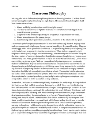 EDUC 509 Classroom Philosophy Vincent McLeod IV
Classroom Philosophy
It is tough for me to find my five core philosophies out of the ten I generated. I believe that all
ten service my philosophy of teaching to a high degree. However, the five philosophies that I
have chosen are as follows:
1. Create and Enlightened thinker; teach for enlightenment!
2. The “lost” need someone to fight for them and be their champion to help pull them
towards personal greatness.
3. Negativity is the absence of positivity; we always must be positive in what we do.
4. Create an environment for success always.
5. I am teaching future generations; therefore, I must live in the future with my goals.
I chose these particular philosophies because of their forward thinking mindset. Inquiry based
students are constantly challenging themselves to achieve higher degrees of learning. They are
never happy with a status quo answer or rationale. Always showing positivity in everything that
we do is vital to set up a proactive learning environment. When students are positive, their
output will reflect quality insight and understanding. Remembering that the students today are
the future leaders of tomorrow dictates how I need to incorporate thought into my lessons plans
continuously. The past is good to reference so we do not make the same mistake(s), or we do the
correct things again and again. With our content knowledge development, we must equip
students with the skills they will need to tackle the future. This ensures us teachers that we are
always changing and challenging out ways of thinking; never being stagnant in the profession.
My favorite is championing for those that never seem to have someone standing up for them.
No student should be left untouched in our efforts at school. There exist a lot of students that
feel that no one is there for their development. These “lost” students materialize into less than
those students who constantly are being praised and given the right opportunities to succeed.
Every student is there to be for us teachers to help and assist.
As a teacher, I will need to avoid showing friendly support (in the buddy way). Making students
feel that you are their buddy is something that must be avoided. However, I need to develop
trust with them so we can have an environment of respect flowing both ways. I need to be their
friend, but not their buddy. Although this looks similar, it is surely different. Friends care and
are willing to say or do anything, both positive and negative in resemblance, to get someone to
do achieve to something. Sometimes having to be “negative” in getting that person to start
dealing with reality is needed. Buddies coddle their friends and never say anything that their
friend would not want to hear, whereas a friend will be honest and up front if need be to truly
take care of their friend. Modeling my teaching in this way is critical for me to uphold my
teaching philosophies. I will honor integrity always with the job, for without that element, the
job is meaningless and we become mere babysitters of time. It is important for me to always be
challenging my students toward becoming enlightened thinkers. I never want to teach a student
just to acquire knowledge, for they can do that by going to a bookstore and reading on their own
 