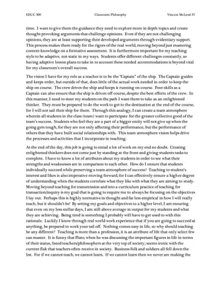 EDUC 509 Classroom Philosophy Vincent McLeod IV
time. I want to give them the guidance they need to explore more in depth topics and create
thought provoking arguments that challenge opinions. Even if they are not challenging
opinions, they are at least supporting their developed arguments through evidentiary support.
This process makes them ready for the rigors of the real world, moving beyond just mastering
content knowledge on a formative assessment. It is furthermore important for my teaching
style to be adaptive, not static in my ways. Students offer different challenges constantly, so
having adaptive lesson plans to take in to account these needed accommodations is beyond vital
for my classroom’s overall success.
The vision I have for my role as a teacher is to be the “Captain” of the ship. The Captain guides
and keeps order, but outside of that, does little of the actual work needed in order to keep the
ship on course. The crew drives the ship and keeps it running on course. Poor skills as a
Captain can also ensure that the ship is driven off course, despite the best efforts of the crew. In
this manner, I need to steer my students on the path I want them to take as an enlightened
thinker. They must be prepared to do the work to get to the destination at the end of the course,
for I will not sail their ship for them. Through this analogy, I can create a team atmosphere
wherein all students in the class (team) want to participate for the greater collective good of the
team’s success. Students who feel they are a part of a bigger entity will not give up when the
going gets tough, for they are not only affecting their performance, but the performance of
others that they have built social relationships with. This team atmosphere vision helps drive
the processes and activities that I incorporate in teaching.
At the end of the day, this job is going to entail a lot of work on my end no doubt. Creating
enlightened thinkers does not come just by standing at the front and giving students tasks to
complete. I have to know a lot of attributes about my students in order to see what their
strengths and weaknesses are in comparison to each other. How do I ensure that students
individually succeed while preserving a team atmosphere of success? Teaching to student’s
interest and likes is also imperative moving forward, for I can effectively ensure a higher degree
of understanding when the students correlate what they like with what they are aiming to study.
Moving beyond teaching for transmission and into a curriculum practice of teaching for
transaction/inquiry is my goal that is going to require me to always be focusing on the objectives
I lay out. Perhaps this is highly normative in thought and far less empirical in how I will really
teach, but it shouldn’t be! By setting my goals and objectives to a higher level, I am ensuring
that even on my less stellar days, I am still above average in output for my students and what
they are achieving. Being tired is something I probably will have to get used to with this
rationale. Luckily I know through real world work experience that if you are going to succeed at
anything, be prepared to work your tail off. Nothing comes easy in life, so why should teaching
be any different? Teaching is more than a profession, it is an attribute of life that only select few
can master. It is funny that Plato, when he was discussing the important figures in life in terms
of their status, listed teachers/philosophers at the very top of society; seems ironic with the
current flak that teachers often receive in society. Business folk and soldiers all fell down the
list. For if we cannot teach, we cannot learn. If we cannot learn then we never are making the
 