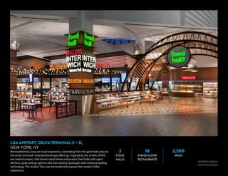 2
FOOD
HALLS
18
STAND ALONE
RESTAURANTS
2,500
IPADS
INTERIOR DESIGN
LIGHTING DESIGN
LGA AIRPORT, DELTA TERMINAL C + D,
NEW YORK, NY
We established a new air travel experience, extending from the gate-hold areas to
the entire terminal’s food and beverage offerings. Inspired by the streets of NYC,
we created unique, chef-driven stand-alone restaurants, food halls with open
kitchens, grab-and-go options and new seating typologies with industry leading
technology. The results? Two new terminals that express the modern Delta
experience.
 