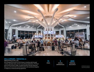 INTERIOR DESIGN
LIGHTING DESIGN
DCA AIRPORT, TERMINAL A
WASHINGTON, DC
We reimagined Terminal A at DCA Airport, including walk-through
markets, specialty retail, and tech savvy dining destinations. The focal
point of the terminal is Page, an award-winning 100-seat restaurant
that acts as the terminal’s central focal point and seamlessly integrates
75 iPads for an enhanced dining experience.Inspired by modern
marketplaces, our innovative retail experiences break away from the
traditional mall layout, and concessions are brought into the terminal
75
IPADS
3
DINING
EXPERIENCES
2015
TERMINAL
RELAUNCH
 