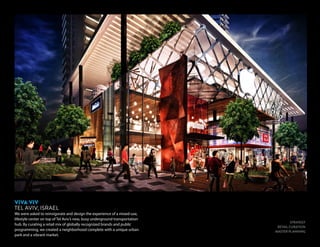 STRATEGY
RETAIL CURATION
MASTER PLANNING
VIVA VIV
TEL AVIV, ISRAEL
We were asked to reinvigorate and design the experience of a mixed-use,
lifestyle center on top of Tel Aviv’s new, busy underground transportation
hub. By curating a retail mix of globally recognized brands and public
programming, we created a neighborhood complete with a unique urban
park and a vibrant market.
 