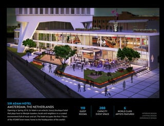 110
GUEST
ROOMS
200
CAPACITY
EVENT SPACE
6
WORLD CLASS
ARTISTS FEATURED INTERIOR DESIGN
LIGHTING DESIGN
EXPERIENCE DESIGN
SIR ADAM HOTEL
AMSTERDAM, THE NETHERLANDS
Opening in Spring 2016, Sir Adam is an eclectic, luxury boutique hotel
that plays host to lifestyle travelers, locals and neighbors in a curated
environment full of music and art. The hotel occupies the first 7 floors
of the A’DAM Toren tower, home to the headquarters of the world’s
 