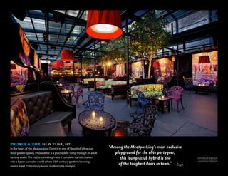 INTERIOR DESIGN
LIGHTING DESIGN
PROVOCATEUR, NEW YORK, NY
In the heart of the Meatpacking District, in one of New York’s few out-
door garden spaces, Provocateur is a psychedelic romp through an adult
fantasy world. The nightclub’s design was a complete transformation
into a hyper-surrealist world where 18th century gardens/drawing
rooms meet 21st century sound studios/ultra lounges.
-Zagat
“Among the Meatpacking’s most exclusive
playground for the elite partygoer,
this lounge/club hybrid is one
of the toughest doors in town.”
 