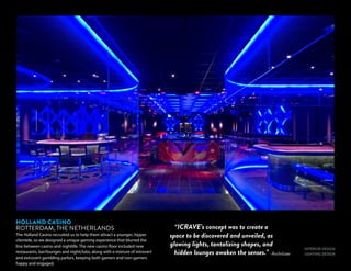 INTERIOR DESIGN
LIGHTING DESIGN
HOLLAND CASINO
ROTTERDAM, THE NETHERLANDS
The Holland Casino recruited us to help them attract a younger, hipper
clientele, so we designed a unique gaming experience that blurred the
line between casino and nightlife. The new casino floor included new
restaurants, bar/lounges and nightclubs, along with a mixture of introvert
and extrovert gambling parlors, keeping both gamers and non-gamers
happy and engaged.
-Architizer
“ICRAVE’s concept was to create a
space to be discovered and unveiled, as
glowing lights, tantalizing shapes, and
hidden lounges awaken the senses.”
 