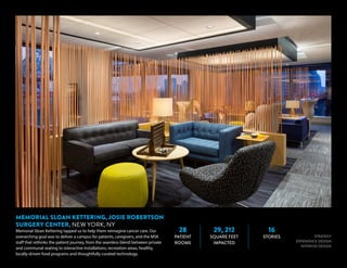 28
PATIENT
ROOMS
29, 212
SQUARE FEET
IMPACTED
16
STORIES STRATEGY
EXPERIENCE DESIGN
INTERIOR DESIGN
MEMORIAL SLOAN KETTERING, JOSIE ROBERTSON
SURGERY CENTER, NEW YORK, NY
Memorial Sloan Kettering tapped us to help them reimagine cancer care. Our
overarching goal was to deliver a campus for patients, caregivers, and the MSK
staff that rethinks the patient journey, from the seamless blend between private
and communal seating to interactive installations, recreation areas, healthy,
locally-driven food programs and thoughtfully curated technology.
 