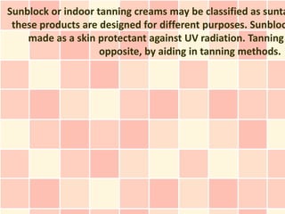 Sunblock or indoor tanning creams may be classified as sunta
 these products are designed for different purposes. Sunbloc
    made as a skin protectant against UV radiation. Tanning
                    opposite, by aiding in tanning methods.
 