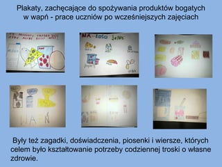 Plakaty, zachęcające do spożywania produktów bogatych
w wapń - prace uczniów po wcześniejszych zajęciach

Były też zagadki, doświadczenia, piosenki i wiersze, których
celem było kształtowanie potrzeby codziennej troski o własne
zdrowie.

 
