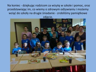   Na koniec - dziękując rodzicom za wizytę w szkole i pomoc, oraz 
przedstawiając im, co wiemy o zdrowym odżywianiu i możemy 
wziąć do szkoły na drugie śniadanie - zrobiliśmy pamiątkowe 
zdjęcie.

 