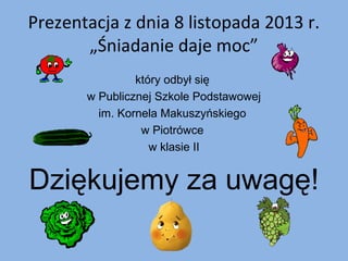 Prezentacja z dnia 8 listopada 2013 r.
„Śniadanie daje moc”
który odbył się
w Publicznej Szkole Podstawowej
im. Kornela Makuszyńskiego
w Piotrówce
w klasie II

Dziękujemy za uwagę!

 