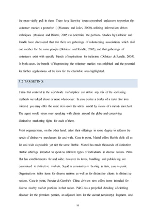 10
the more viably pull in them. There have likewise been constrained endeavors to portion the
volunteer market a posteriori ( (Mazanec and Jafari, 2000), utilizing information driven
techniques (Dolnicar and Randle, 2005) to determine the portions. Studies by Dolnicar and
Randle have discovered that that there are gatherings of volunteering associations which rival
one another for the same people (Dolnicar and Randle, 2005), and that gatherings of
volunteers exist with specific blends of inspirations for inclusion (Dolnicar & Randle, 2005).
In both cases, the benefit of fragmenting the volunteer market was exhibited and the potential
for further applications of the idea for the charitable area highlighted.
3.2 TARGETING:
Firms that contend in the worldwide marketplace can utilize any mix of the sectioning
methods we talked about or none whatsoever. In case you're a dealer of a metal like iron
mineral, you may offer the same item over the whole world by means of a metals merchant.
The agent would stress over speaking with clients around the globe and conceiving
distinctive marketing fights for each of them.
Most organizations, on the other hand, tailor their offerings to some degree to address the
needs of distinctive purchasers far and wide. Case in point, Mattel offers Barbie dolls all as
far and wide as possible yet not the same Barbie. Mattel has made thousands of distinctive
Barbie offerings intended to speak to different types of individuals in diverse nations. Pizza
Hut has establishments far and wide; however its items, bundling, and publicizing are
customized to distinctive markets. Squid is a mainstream beating in Asia, case in point.
Organizations tailor items for diverse nations as well as for distinctive clients in distinctive
nations. Case in point, Procter & Gamble's China division now offers items intended for
diverse nearby market portions in that nation. P&G has a propelled detailing of clothing
cleanser for the premium portion, an adjusted item for the second (economy) fragment, and
 