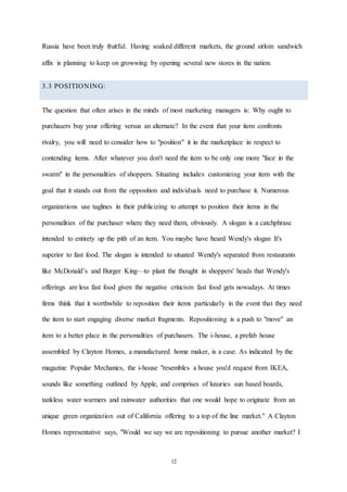 12
Russia have been truly fruitful. Having soaked different markets, the ground sirloin sandwich
affix is planning to keep on growwing by opening several new stores in the nation.
3.3 POSITIONING:
The question that often arises in the minds of most marketing managers is: Why ought to
purchasers buy your offering versus an alternate? In the event that your item confronts
rivalry, you will need to consider how to "position" it in the marketplace in respect to
contending items. After whatever you don't need the item to be only one more "face in the
swarm" in the personalities of shoppers. Situating includes customizing your item with the
goal that it stands out from the opposition and individuals need to purchase it. Numerous
organizations use taglines in their publicizing to attempt to position their items in the
personalities of the purchaser where they need them, obviously. A slogan is a catchphrase
intended to entirety up the pith of an item. You maybe have heard Wendy's slogan It's
superior to fast food. The slogan is intended to situated Wendy's separated from restaurants
like McDonald’s and Burger King—to plant the thought in shoppers' heads that Wendy's
offerings are less fast food given the negative criticism fast food gets nowadays. At times
firms think that it worthwhile to reposition their items particularly in the event that they need
the item to start engaging diverse market fragments. Repositioning is a push to "move" an
item to a better place in the personalities of purchasers. The i-house, a prefab house
assembled by Clayton Homes, a manufactured home maker, is a case. As indicated by the
magazine Popular Mechanics, the i-house "resembles a house you'd request from IKEA,
sounds like something outlined by Apple, and comprises of luxuries sun based boards,
tankless water warmers and rainwater authorities that one would hope to originate from an
unique green organization out of California offering to a top of the line market." A Clayton
Homes representative says, "Would we say we are repositioning to pursue another market? I
 