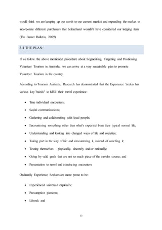 13
would think we are keeping up our worth to our current market and expanding the market to
incorporate different purchasers that beforehand wouldn't have considered our lodging item
(The Baxter Bulletin, 2009)
3.4 THE PLAN:
If we follow the above mentioned procedure about Segmenting, Targeting and Positioning
Volunteer Tourism in Australia, we can arrive at a very sustainable plan to promote
Volunteer Tourism in the country.
According to Tourism Australia, Research has demonstrated that the Experience Seeker has
various key "needs" to fulfill their travel experience:
 True individual encounters;
 Social communications;
 Gathering and collaborating with local people;
 Encountering something other than what's expected from their typical normal life;
 Understanding and looking into changed ways of life and societies;
 Taking part in the way of life and encountering it, instead of watching it;
 Testing themselves – physically, sincerely and/or rationally;
 Going by valid goals that are not so much piece of the traveler course; and
 Presentation to novel and convincing encounters
Ordinarily Experience Seekers are more prone to be:
 Experienced universal explorers;
 Presumption pioneers;
 Liberal; and
 