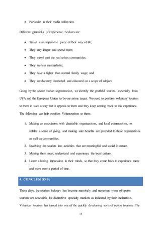 14
 Particular in their media utilization.
Different gimmicks of Experience Seekers are:
 Travel is an imperative piece of their way of life;
 They stay longer and spend more;
 They travel past the real urban communities;
 They are less materialistic;
 They have a higher than normal family wage; and
 They are decently instructed and educated on a scope of subject.
Going by the above market segmentation, we identify the youthful tourists, especially from
USA and the European Union to be our prime target. We need to position voluntary tourism
to them in such a way that it appeals to them and they keep coming back to this experience.
The following can help position Voluntourism to them:
1. Making an association with charitable organizations, and local communities, to
imbibe a sense of giving, and making sure benefits are provided to these organizations
as well as communities.
2. Involving the tourists into activities that are meaningful and social in nature.
3. Making them meet, understand and experience the local culture.
4. Leave a lasting impression in their minds, so that they come back to experience more
and more over a period of time.
4. CONCLUSIONS:
These days, the tourism industry has become massively and numerous types of option
tourism are accessible for distinctive specialty markets as indicated by their inclination.
Volunteer tourism has turned into one of the quickly developing sorts of option tourism. The
 