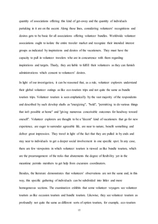 15
quantity of associations offering this kind of get-away and the quantity of individuals
partaking in it are on the ascent. Along these lines, considering volunteers' recognitions and
desires gets to be basic for all associations offering volunteer bundles. Worldwide volunteer
associations ought to isolate the entire traveler market and recognize their intended interest
groups as indicated by inspirations and desires of the vacationers. They must have the
capacity to pull in volunteer travelers who are in concurrence with them regarding
inspirations and targets. Thusly, they are liable to fulfill their volunteers as they can furnish
administrations which consent to volunteers' desires.
In light of our investigation, it can be reasoned that, as a rule, volunteer explorers understand
their global volunteer outings as like eco-tourism trips and not quite the same as bundle
tourism trips. Volunteer tourism is seen emphatically by the vast majority of the respondents
and described by such develop shafts as "energizing", "bold", "permitting to do various things
that isn't possible at home" and "giving numerous conceivable outcomes for headway toward
oneself". Volunteer explorers are thought to be a "decent" kind of vacationers that go for new
experience, are eager to surrender agreeable life, are near to nature, benefit something and
deliver great impression. They travel in light of the fact that they are pulled in by ends and
stay near to individuals to get a deeper social involvement in one specific spot. In any case,
there are few viewpoints in which volunteer tourism is viewed as like bundle tourism, which
are the prearrangement of the treks that abatements the degree of flexibility yet in the
meantime permits members to get help from excursion coordinators.
Besides, the literature demonstrates that volunteers' observations are not the same and, in this
way, this specific gathering of individuals can be subdivided into littler and more
homogeneous sections. The examination exhibits that some volunteer voyagers see volunteer
tourism as like occasion tourism and bundle tourism. Likewise, they see volunteer tourism as
profoundly not quite the same as different sorts of option tourism, for example, eco-tourism
 