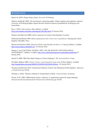 17
REFERENCES:
Daniel, M. (2010) 'Cheap, Cheap, Cheap', Newsweek,10 February.
Dolnicar and Randle (2005) 'The international volunteering market: Market segments and competitive relations',
University of Wollongong Higher Degree Research Student Conference (Unpublished), Wollongong, New
South Wales.
Kass, J. (2013) Ethical Inquiry, May, [Online], Available:
http://www.brandeis.edu/ethics/ethicalinquiry/2013/May.html [19 January 2015].
Mazanec and Jafari (ed.) (2000) Market segmentation,London: Encyclopaedia of tourism.
McDonald and Dunbar (1998) Market segmentation:How to do it, how to profit from it, Basingstoke, United
Kingdom: Macmillan Press.
Merced and Nicholson (2010) Heineken in Deal to Buy Big Mexican Brewer, 11 January, [Online], Available:
http://www.nytimes.com/2010/01/12/ [19 January 2015].
Morgan, J. (n.d) VOLUNTEER TOURISM: WHAT ARE THE BENEFITS FOR INTERNATIONAL
DEVELOPMENT?, [Online], Available: http://www.voluntourism.org/news-studyandresearch62.htm [19
January 2015].
Sewell, D. (2009) 'P&G May Make Changes as it Faces Challenges', The Associated Press, 9 June.
The Baxter Bulletin (2009) Clayton ‘i-house’ is giant leap from trailer park,22 May, [Online], Available:
http://baxterbulletin.com/article/20090522/NEWS01/905220304/1002/rss [19 January 2015].
Wearing and Grabowski (2011) 'International Volunteer Tourism: One Mechanism for Development', Migrantes
e Voluntariado,pp.144-164.
Wheatley, J. (2010) '“Business of Beauty Is Turning Heads in Brazil', Financial Times, 10 January.
Wymer, W.W. (2003) 'Differentiating literacy volunteers: A segmentation analysis for target marketing.',
International Journal ofNonprofit & Voluntary Sector Marketing,pp. 267-285.
 