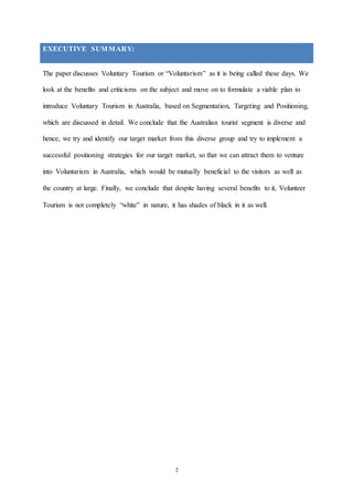 2
EXECUTIVE SUMMARY:
The paper discusses Voluntary Tourism or “Voluntarism” as it is being called these days. We
look at the benefits and criticisms on the subject and move on to formulate a viable plan to
introduce Voluntary Tourism in Australia, based on Segmentation, Targeting and Positioning,
which are discussed in detail. We conclude that the Australian tourist segment is diverse and
hence, we try and identify our target market from this diverse group and try to implement a
successful positioning strategies for our target market, so that we can attract them to venture
into Voluntarism in Australia, which would be mutually beneficial to the visitors as well as
the country at large. Finally, we conclude that despite having several benefits to it, Volunteer
Tourism is not completely “white” in nature, it has shades of black in it as well.
 