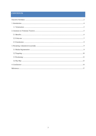 3
CONTENTS
Executive Summary: ................................................................................................................................................................2
1. Introduction:..........................................................................................................................................................................4
1.1 Volunturism:...................................................................................................................................................................5
2. Literature on Voluntary Tourism:......................................................................................................................................5
2.1 Benefits:...........................................................................................................................................................................6
2.2 Criticsms: ........................................................................................................................................................................7
2.3 Conclusions:...................................................................................................................................................................9
3. Promoting voluntarism in australia:..................................................................................................................................9
3.1 Market Segmentation:...................................................................................................................................................9
3.2 Targeting:......................................................................................................................................................................10
3.3 Positioning:...................................................................................................................................................................12
3.4 The Plan: .......................................................................................................................................................................13
4. Conclusions:........................................................................................................................................................................14
References:...............................................................................................................................................................................17
 