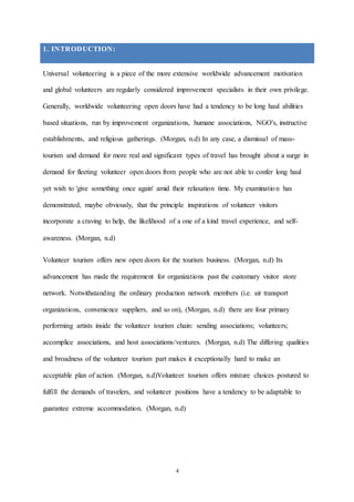 4
1. INTRODUCTION:
Universal volunteering is a piece of the more extensive worldwide advancement motivation
and global volunteers are regularly considered improvement specialists in their own privilege.
Generally, worldwide volunteering open doors have had a tendency to be long haul abilities
based situations, run by improvement organizations, humane associations, NGO's, instructive
establishments, and religious gatherings. (Morgan, n.d) In any case, a dismissal of mass-
tourism and demand for more real and significant types of travel has brought about a surge in
demand for fleeting volunteer open doors from people who are not able to confer long haul
yet wish to 'give something once again' amid their relaxation time. My examination has
demonstrated, maybe obviously, that the principle inspirations of volunteer visitors
incorporate a craving to help, the likelihood of a one of a kind travel experience, and self-
awareness. (Morgan, n.d)
Volunteer tourism offers new open doors for the tourism business. (Morgan, n.d) Its
advancement has made the requirement for organizations past the customary visitor store
network. Notwithstanding the ordinary production network members (i.e. air transport
organizations, convenience suppliers, and so on), (Morgan, n.d) there are four primary
performing artists inside the volunteer tourism chain: sending associations; volunteers;
accomplice associations, and host associations/ventures. (Morgan, n.d) The differing qualities
and broadness of the volunteer tourism part makes it exceptionally hard to make an
acceptable plan of action. (Morgan, n.d)Volunteer tourism offers mixture choices postured to
fulfill the demands of travelers, and volunteer positions have a tendency to be adaptable to
guarantee extreme accommodation. (Morgan, n.d)
 