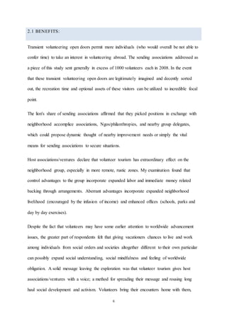 6
2.1 BENEFITS:
Transient volunteering open doors permit more individuals (who would overall be not able to
confer time) to take an interest in volunteering abroad. The sending associations addressed as
a piece of this study sent generally in excess of 1000 volunteers each in 2008. In the event
that these transient volunteering open doors are legitimately imagined and decently sorted
out, the recreation time and optional assets of these visitors can be utilized to incredible focal
point.
The lion's share of sending associations affirmed that they picked positions in exchange with
neighborhood accomplice associations, Ngos/philanthropies, and nearby group delegates,
which could propose dynamic thought of nearby improvement needs or simply the vital
means for sending associations to secure situations.
Host associations/ventures declare that volunteer tourism has extraordinary effect on the
neighborhood group, especially in more remote, rustic zones. My examination found that
control advantages to the group incorporate expanded labor and immediate money related
backing through arrangements. Aberrant advantages incorporate expanded neighborhood
livelihood (encouraged by the infusion of income) and enhanced offices (schools, parks and
day by day exercises).
Despite the fact that volunteers may have some earlier attention to worldwide advancement
issues, the greater part of respondents felt that giving vacationers chances to live and work
among individuals from social orders and societies altogether different to their own particular
can possibly expand social understanding, social mindfulness and feeling of worldwide
obligation. A solid message leaving the exploration was that volunteer tourism gives host
associations/ventures with a voice; a method for spreading their message and rousing long
haul social development and activism. Volunteers bring their encounters home with them,
 