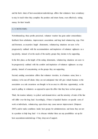 7
and the lion's share of host associations/undertakings affirm that volunteers have a tendency
to stay in touch when they complete the position and return home, even effectively raising
money for their benefit.
2.2 CRITICSMS:
Notwithstanding these profits perceived, volunteer tourism has gone under extraordinary
feedback from scholastics, improvement associations and long haul volunteering orgs. First
and foremost, as excursion length abatements, volunteering situations are seen to be
progressively outlined with the accommodation and inspiration of volunteer sightseers as a
top priority, instead of on the needs of the nearby groups they declare to be supporting.
In the first place, as the length of the outing abatements, volunteering situations are seen to
be progressively outlined with the comfort and inspiration of volunteer sightseers as a top
priority, instead of concentrating on the groups they are supporting.
Second, sending associations affirm that volunteer travelers, in a business sense, have a
tendency to be one-off clients (they are not anticipated that will give rehash business to the
association as a rule excursions are thought to be an once in a life-time opportunity), so the
need is pulling in volunteers as opposed to upon the effect that they have on host groups.
Third, the tourism industry is cyclical and demand-drove and the notoriety of ends of the line
will differ over the long haul. Accordingly, if there is lopsided fixation on specific sorts of
work or individuals, volunteering open doors may cause uneven improvement (Simpson
2007), and/or make conditions inside host groups for administrations and items they are not
in a position to help long haul – it is obscure whether there are any possibilities set up for
host associations/undertakings if they drop out of support.
 