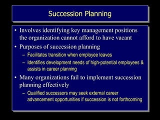 Succession Planning
• Involves identifying key management positions
the organization cannot afford to have vacant
• Purposes of succession planning
– Facilitates transition when employee leaves
– Identifies development needs of high-potential employees &
assists in career planning
• Many organizations fail to implement succession
planning effectively
– Qualified successors may seek external career
advancement opportunities if succession is not forthcoming
 