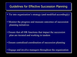 Guidelines for Effective Succession Planning
• Tie into organization’s strategy (and modified accordingly)
• Monitor the progress and measure outcomes of succession
planning initiatives
• Ensure that all HR functions that impact the succession
plan are iterated and working in tandem
• Ensure centralized coordination of succession planning
• Engage and involve managers throughout the organization
 