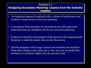 Reading 5.1
Designing Succession Planning: Lessons from the Industry
Leaders
• An integrated approach combined with a culture of inclusiveness are
needed to ensure diverse succession planning.
• Commitment from and direct involvement by the CEO and senior
leadership team are mandatory for diverse succession planning
• Employees should be encouraged to look upward in the organizational
hierarchy to indentify people who are like themselves
• Specific programs which target women and minorities are needed to
bring about change in the status quo as they may not see people like
themselves in positions higher than the one they hold
 