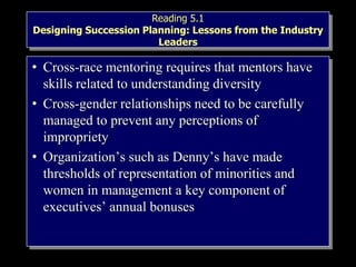 Reading 5.1
Designing Succession Planning: Lessons from the Industry
Leaders
• Cross-race mentoring requires that mentors have
skills related to understanding diversity
• Cross-gender relationships need to be carefully
managed to prevent any perceptions of
impropriety
• Organization’s such as Denny’s have made
thresholds of representation of minorities and
women in management a key component of
executives’ annual bonuses
 
