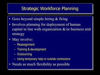 Strategic Workforce Planning
• Goes beyond simple hiring & firing
• Involves planning for deployment of human
capital in line with organization &/or business unit
strategy
• May involve:
– Reassignment
– Training & development
– Outsourcing
– Using temporary help or outside contractors
• Needs as much flexibility as possible
 