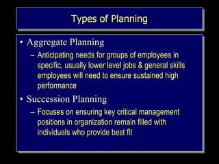 Types of Planning
• Aggregate Planning
– Anticipating needs for groups of employees in
specific, usually lower level jobs & general skills
employees will need to ensure sustained high
performance
• Succession Planning
– Focuses on ensuring key critical management
positions in organization remain filled with
individuals who provide best fit
 