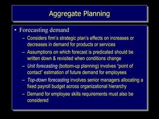 Aggregate Planning
• Forecasting demand
– Considers firm’s strategic plan’s effects on increases or
decreases in demand for products or services
– Assumptions on which forecast is predicated should be
written down & revisited when conditions change
– Unit forecasting (bottom-up planning) involves “point of
contact” estimation of future demand for employees
– Top-down forecasting involves senior managers allocating a
fixed payroll budget across organizational hierarchy
– Demand for employee skills requirements must also be
considered
 